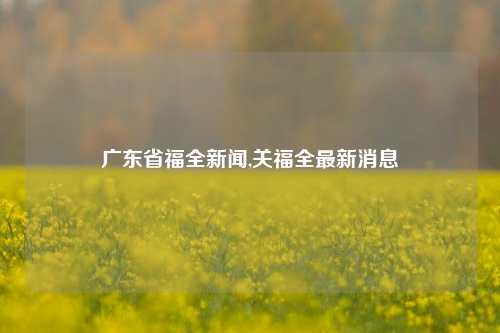 广东省福全新闻,关福全最新消息