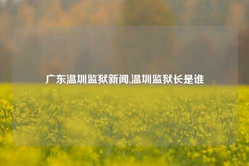 广东温圳监狱新闻,温圳监狱长是谁