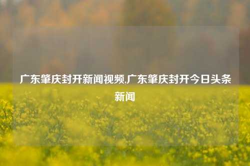 广东肇庆封开新闻视频,广东肇庆封开今日头条新闻