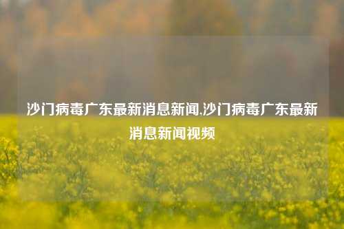 沙门病毒广东最新消息新闻,沙门病毒广东最新消息新闻视频