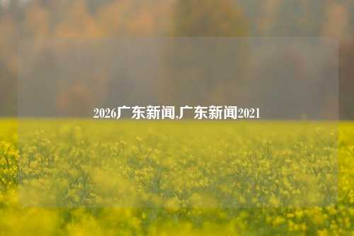 2026广东新闻,广东新闻2021