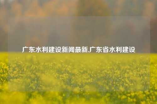 广东水利建设新闻最新,广东省水利建设