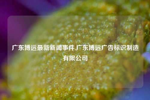 广东博远最新新闻事件,广东博远广告标识制造有限公司