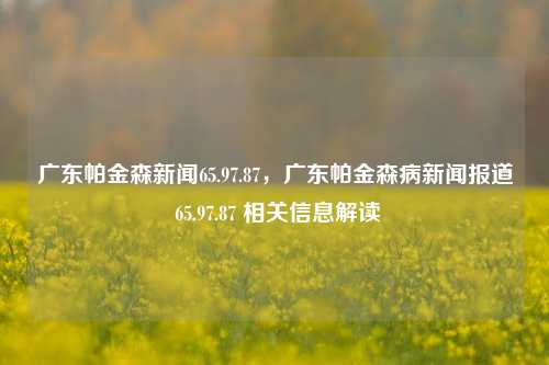 广东帕金森新闻65.97.87，广东帕金森病新闻报道 65.97.87 相关信息解读