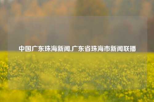 中国广东珠海新闻,广东省珠海市新闻联播