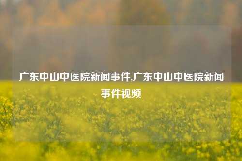 广东中山中医院新闻事件,广东中山中医院新闻事件视频