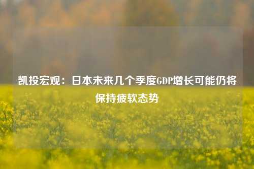 凯投宏观：日本未来几个季度GDP增长可能仍将保持疲软态势