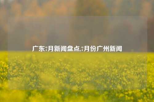 广东7月新闻盘点,7月份广州新闻