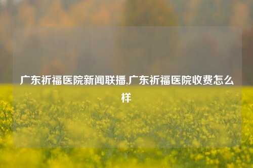 广东祈福医院新闻联播,广东祈福医院收费怎么样