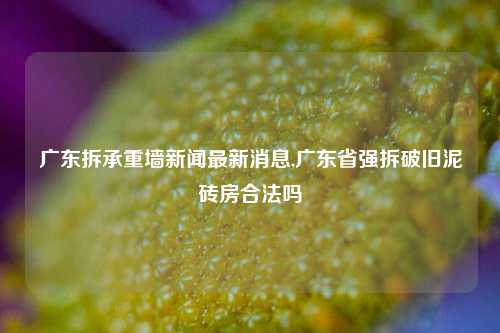 广东拆承重墙新闻最新消息,广东省强拆破旧泥砖房合法吗