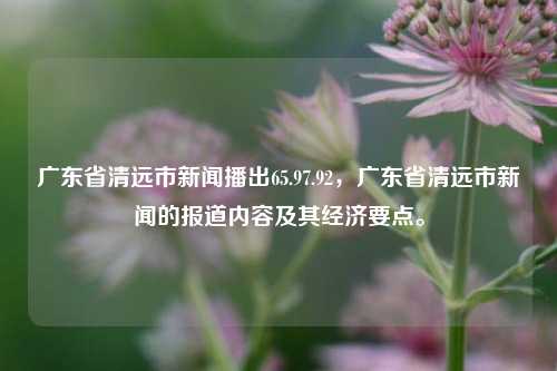 广东省清远市新闻播出65.97.92，广东省清远市新闻的报道内容及其经济要点。