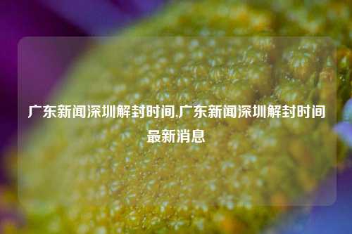 广东新闻深圳解封时间,广东新闻深圳解封时间最新消息