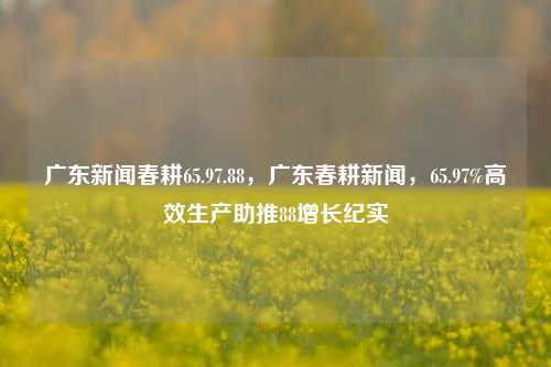 广东新闻春耕65.97.88，广东春耕新闻，65.97%高效生产助推88增长纪实