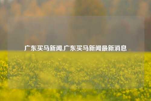 广东买马新闻,广东买马新闻最新消息