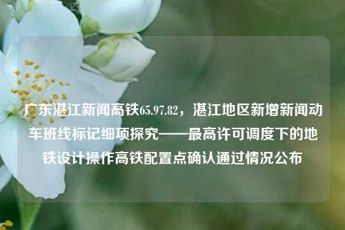 广东湛江新闻高铁65.97.82，湛江地区新增新闻动车班线标记细项探究——最高许可调度下的地铁设计操作高铁配置点确认通过情况公布