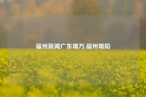 福州新闻广东塌方,福州塌陷