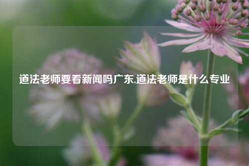 道法老师要看新闻吗广东,道法老师是什么专业