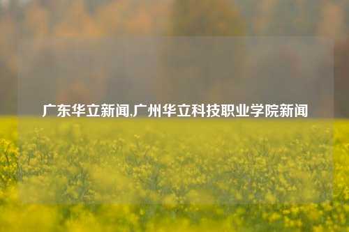 广东华立新闻,广州华立科技职业学院新闻