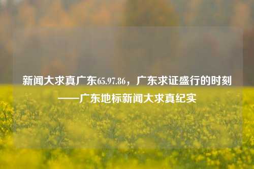 新闻大求真广东65.97.86，广东求证盛行的时刻——广东地标新闻大求真纪实