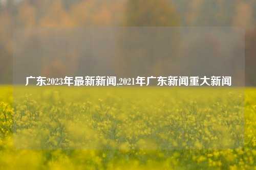 广东2023年最新新闻,2021年广东新闻重大新闻