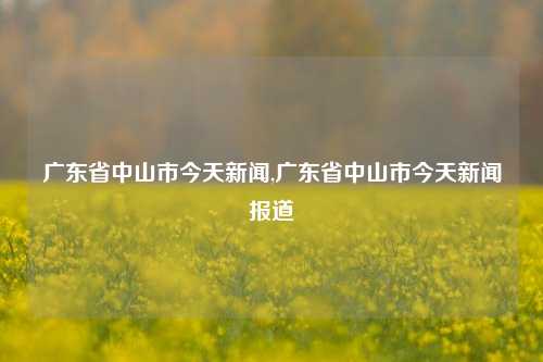 广东省中山市今天新闻,广东省中山市今天新闻报道