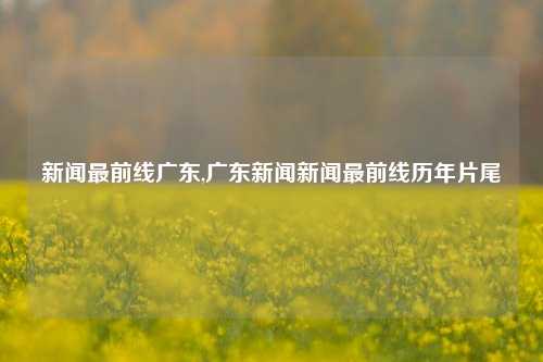 新闻最前线广东,广东新闻新闻最前线历年片尾