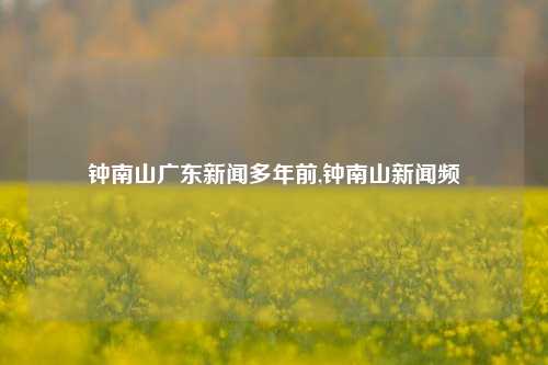 钟南山广东新闻多年前,钟南山新闻频