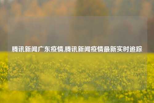 腾讯新闻广东疫情,腾讯新闻疫情最新实时追踪