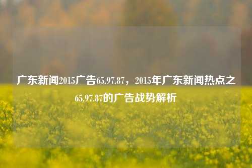 广东新闻2015广告65.97.87，2015年广东新闻热点之65.97.87的广告战势解析