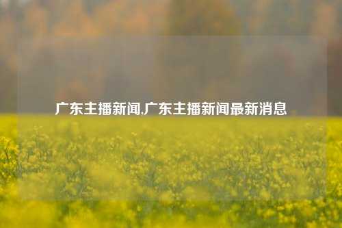 广东主播新闻,广东主播新闻最新消息