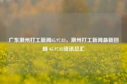 广东潮州打工新闻65.97.83，潮州打工新闻最新回顾 65.97.83资讯总汇