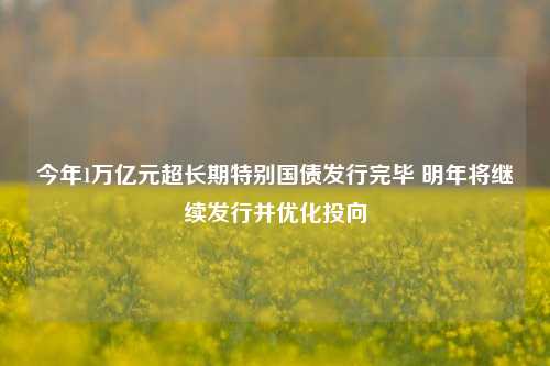 今年1万亿元超长期特别国债发行完毕 明年将继续发行并优化投向