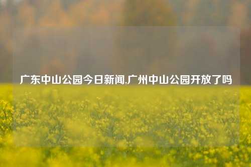 广东中山公园今日新闻,广州中山公园开放了吗