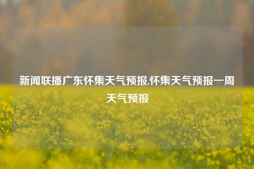 新闻联播广东怀集天气预报,怀集天气预报一周天气预报