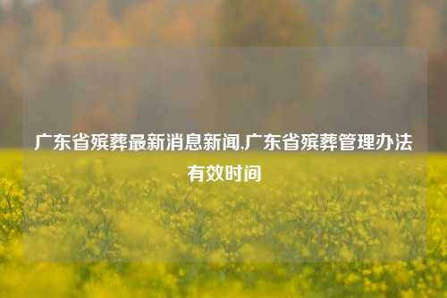 广东省殡葬最新消息新闻,广东省殡葬管理办法有效时间