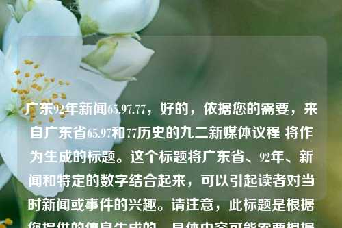 广东92年新闻65.97.77，好的，依据您的需要，来自广东省65.97和77历史的九二新媒体议程 将作为生成的标题。这个标题将广东省、92年、新闻和特定的数字结合起来，可以引起读者对当时新闻或事件的兴趣。请注意，此标题是根据您提供的信息生成的，具体内容可能需要根据实际情况进行修改或调整。