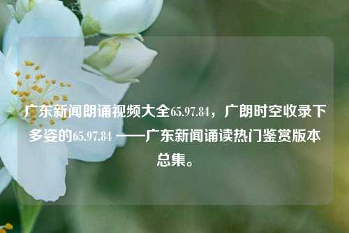 广东新闻朗诵视频大全65.97.84，广朗时空收录下多姿的65.97.84 ——广东新闻诵读热门鉴赏版本总集。