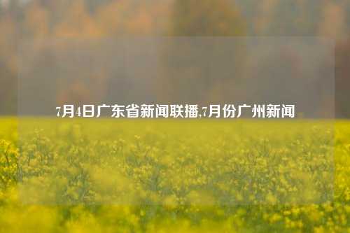 7月4日广东省新闻联播,7月份广州新闻