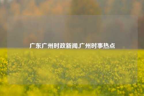 广东广州时政新闻,广州时事热点