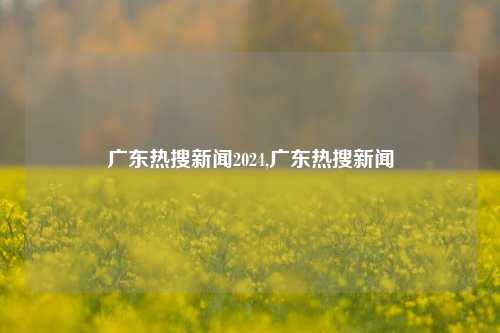 广东热搜新闻2024,广东热搜新闻