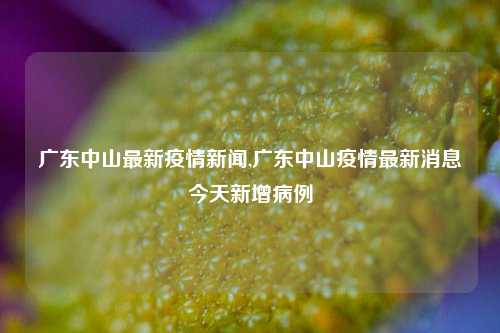 广东中山最新疫情新闻,广东中山疫情最新消息今天新增病例