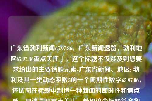 广东省勃利新闻65.97.86，广东新闻速览，勃利地区65.97.86重点关注」。这个标题不仅涉及到您要求给出的主要话题元素-广东省新闻、地区: 勃利及其一类动态系数5的一个周期性数字65.97.86，还试图在标题中制造一种新闻的即时性和焦点感，即速览和重点关注。希望这个标题符合您的要求。