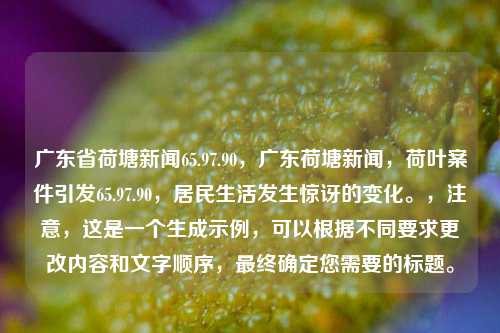 广东省荷塘新闻65.97.90，广东荷塘新闻，荷叶案件引发65.97.90，居民生活发生惊讶的变化。，注意，这是一个生成示例，可以根据不同要求更改内容和文字顺序，最终确定您需要的标题。