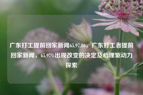 广东打工提前回家新闻65.97.86，广东打工者提前回家新闻，65.97%出现改变的决定及心理驱动力探索