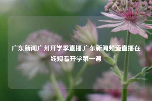 广东新闻广州开学季直播,广东新闻频道直播在线观看开学第一课