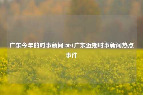 广东今年的时事新闻,2021广东近期时事新闻热点事件