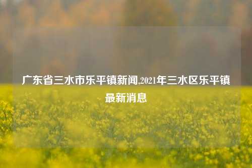 广东省三水市乐平镇新闻,2021年三水区乐平镇最新消息