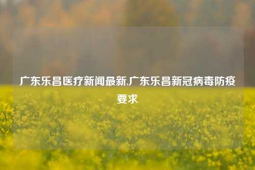 广东乐昌医疗新闻最新,广东乐昌新冠病毒防疫要求