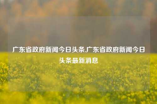 广东省政府新闻今日头条,广东省政府新闻今日头条最新消息