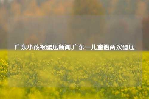 广东小孩被碾压新闻,广东一儿童遭两次碾压